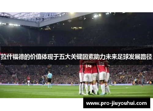 拉什福德的价值体现于五大关键因素助力未来足球发展路径