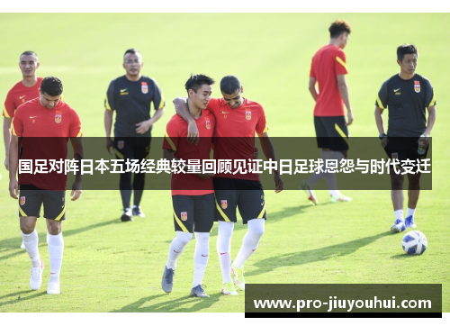 国足对阵日本五场经典较量回顾见证中日足球恩怨与时代变迁 国足对阵日本五场经典较量回顾见证中日足球恩怨与时代变迁