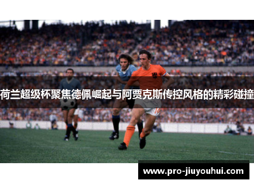 荷兰超级杯聚焦德佩崛起与阿贾克斯传控风格的精彩碰撞