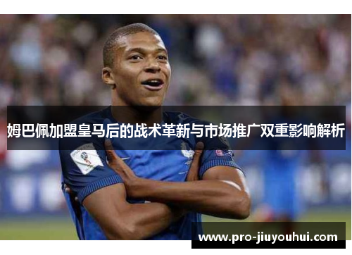 姆巴佩加盟皇马后的战术革新与市场推广双重影响解析