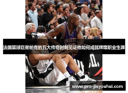 法国篮球巨星帕克的五大传奇时刻见证他如何成就辉煌职业生涯