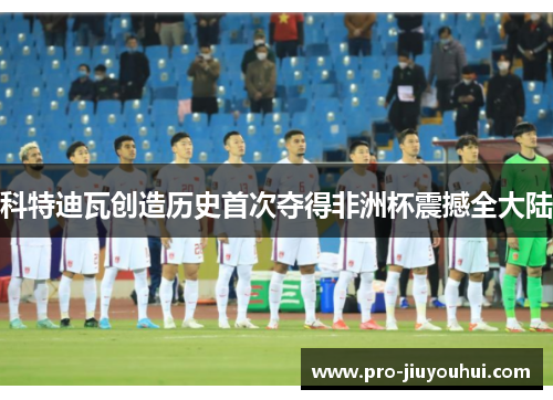 科特迪瓦创造历史首次夺得非洲杯震撼全大陆