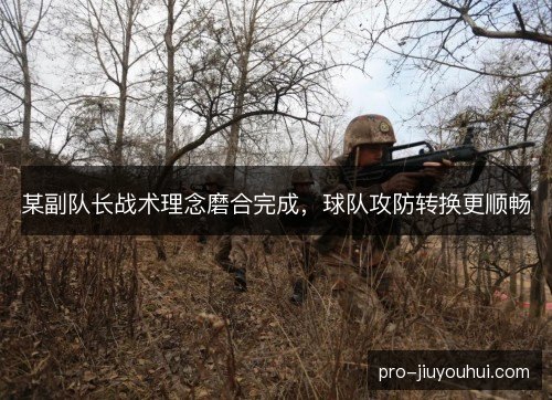 某副队长战术理念磨合完成，球队攻防转换更顺畅